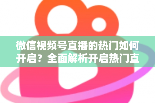 微信视频号直播的热门如何开启？全面解析开启热门直播的实操方法与涨粉技巧