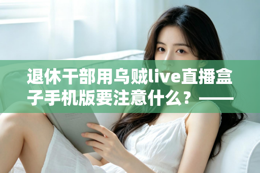 退休干部用乌贼live直播盒子手机版要注意什么？——退休人群安全观看直播的全方位实用指南