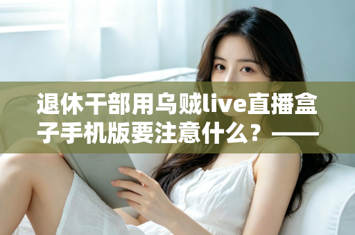 退休干部用乌贼live直播盒子手机版要注意什么？——退休人群安全观看直播的全方位实用指南