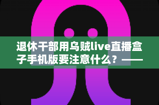 退休干部用乌贼live直播盒子手机版要注意什么？——退休人群安全观看直播的全方位实用指南