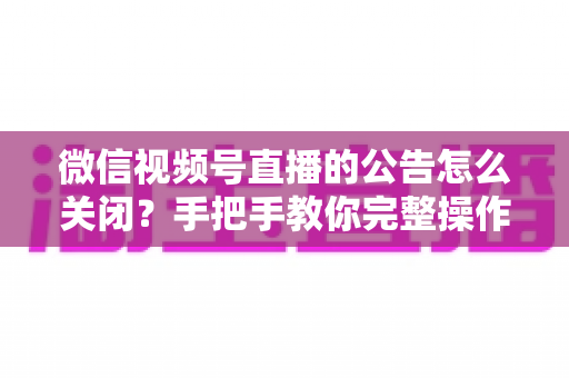 微信视频号直播的公告怎么关闭？手把手教你完整操作步骤与实用管理技巧