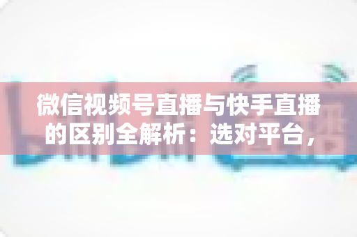 微信视频号直播与快手直播的区别全解析：选对平台，让你的直播运营事半功倍
