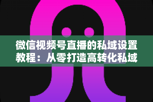 微信视频号直播的私域设置教程：从零打造高转化私域流量池的实战指南