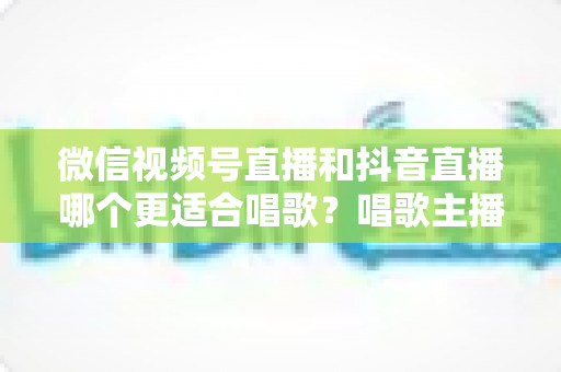 微信视频号直播和抖音直播哪个更适合唱歌？唱歌主播平台选择深度测评指南