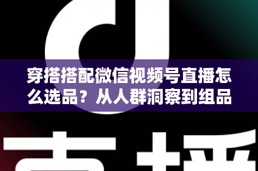 穿搭搭配微信视频号直播怎么选品？从人群洞察到组品策略的高转化选品全指南