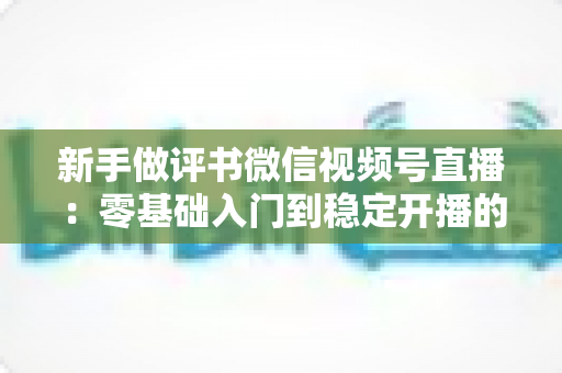 新手做评书微信视频号直播:零基础入门到稳定开播的完整实战指南 新手做评书微信视频号直播:零基础入门到稳定开播的完整实战指南