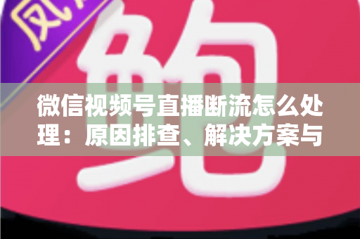 微信视频号直播断流怎么处理：原因排查、解决方案与预防全指南