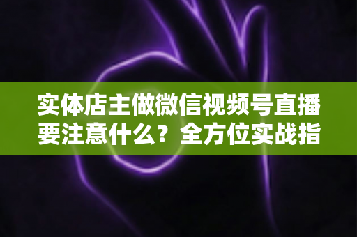 实体店主做微信视频号直播要注意什么？全方位实战指南助你抓住私域流量红利