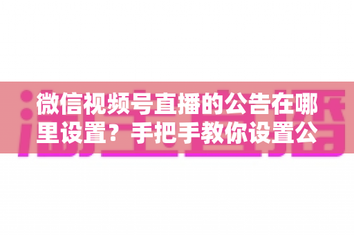 微信视频号直播的公告在哪里设置?手把手教你设置公告,提升直播间停留与转化 微信视频号直播的公告在哪里设置?手把手教你设置公告,提升直播间停留与转化