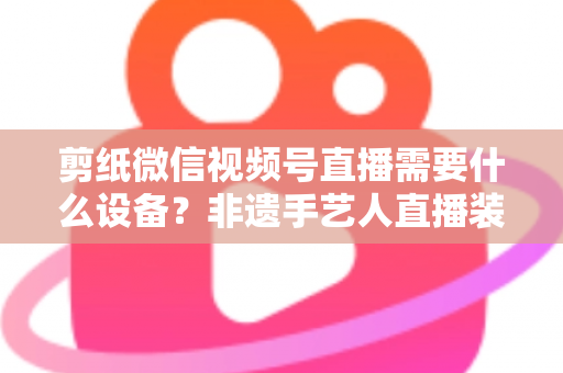 剪纸微信视频号直播需要什么设备？非遗手艺人直播装备一站式全攻略