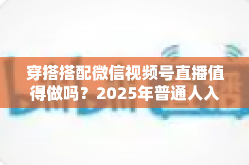 穿搭搭配微信视频号直播值得做吗？2025年普通人入局穿搭赛道的深度分析与实操指南