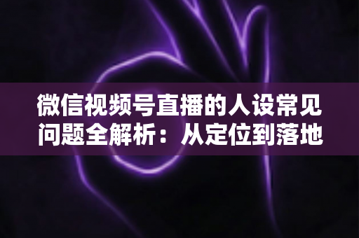 微信视频号直播的人设常见问题全解析：从定位到落地的实用避坑指南