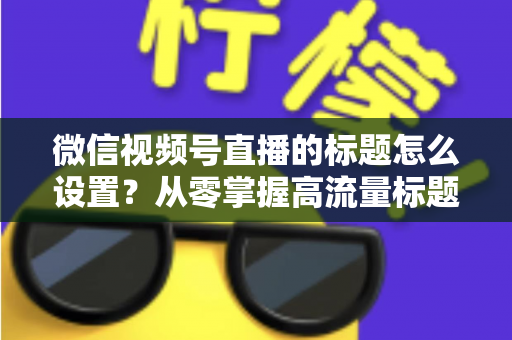 微信视频号直播的标题怎么设置?从零掌握高流量标题撰写全攻略 微信视频号直播的标题怎么设置?从零掌握高流量标题撰写全攻略