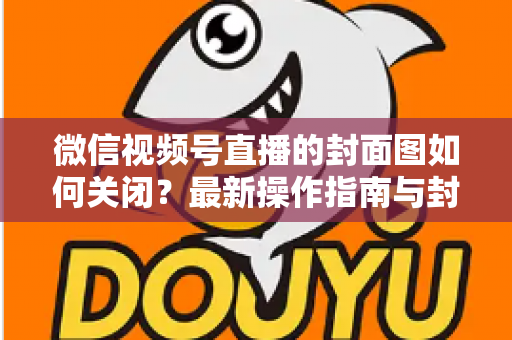 微信视频号直播的封面图如何关闭？最新操作指南与封面设置技巧全解析