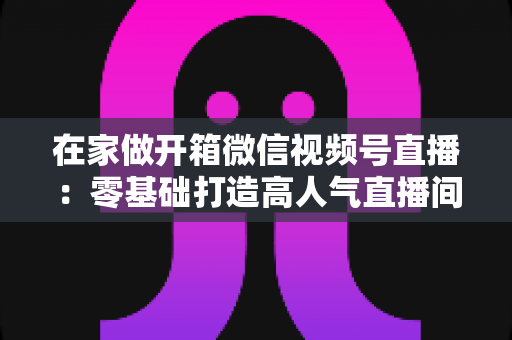 在家做开箱微信视频号直播：零基础打造高人气直播间的完整实战指南