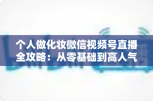 个人做化妆微信视频号直播全攻略：从零基础到高人气美妆主播的实战指南