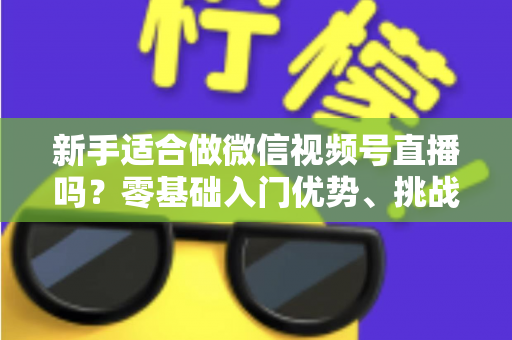 新手适合做微信视频号直播吗？零基础入门优势、挑战与实操全攻略