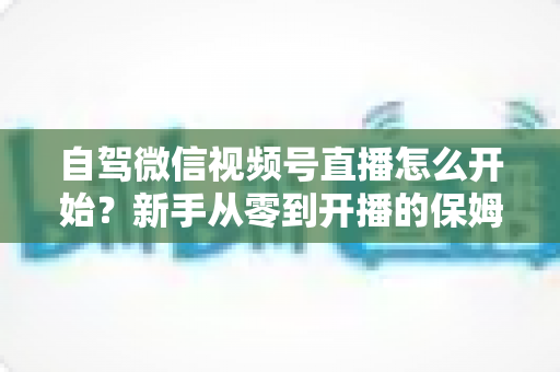 自驾微信视频号直播怎么开始？新手从零到开播的保姆级实战教程