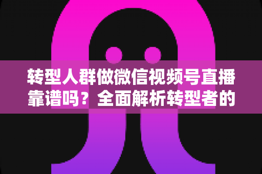 转型人群做微信视频号直播靠谱吗？全面解析转型者的直播变现新出路与实操避坑指南