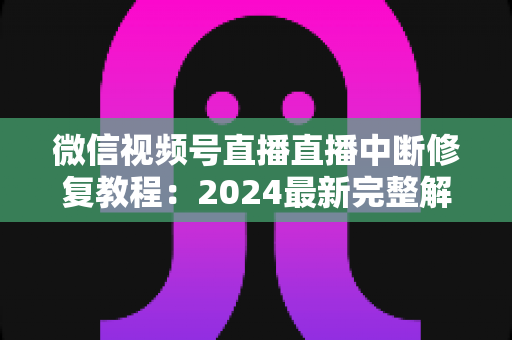 微信视频号直播直播中断修复教程：2024最新完整解决方案，让你的直播间永不断流