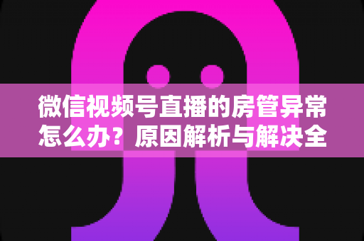微信视频号直播的房管异常怎么办？原因解析与解决全攻略