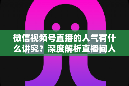 微信视频号直播的人气有什么讲究？深度解析直播间人气背后的规则与提升实战指南