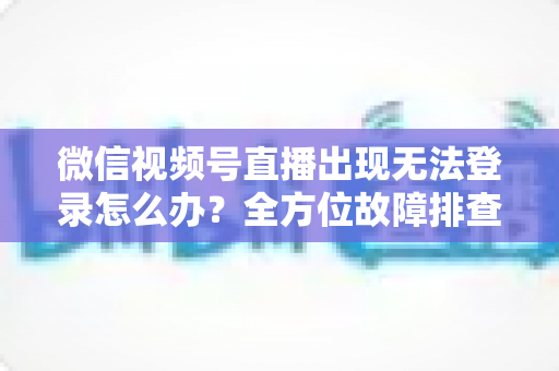 微信视频号直播出现无法登录怎么办？全方位故障排查与实用解决方案指南
