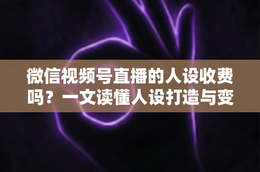 微信视频号直播的人设收费吗？一文读懂人设打造与变现收费全逻辑