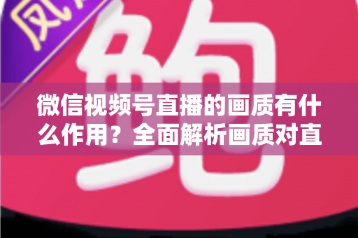 微信视频号直播的画质有什么作用？全面解析画质对直播间流量与转化的关键影响