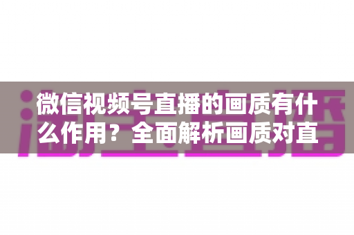 微信视频号直播的画质有什么作用？全面解析画质对直播间流量与转化的关键影响