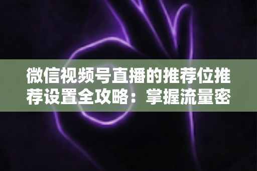 微信视频号直播的推荐位推荐设置全攻略：掌握流量密码，让直播间曝光翻倍的实操指南