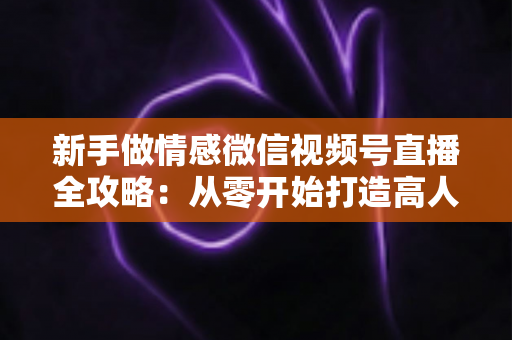 新手做情感微信视频号直播全攻略：从零开始打造高人气情感直播间的实战指南