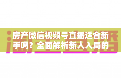 房产微信视频号直播适合新手吗？全面解析新人入局的可行性、优势与实操指南