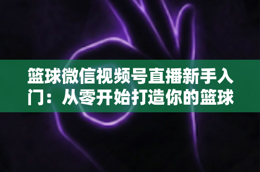篮球微信视频号直播新手入门：从零开始打造你的篮球直播间完整指南