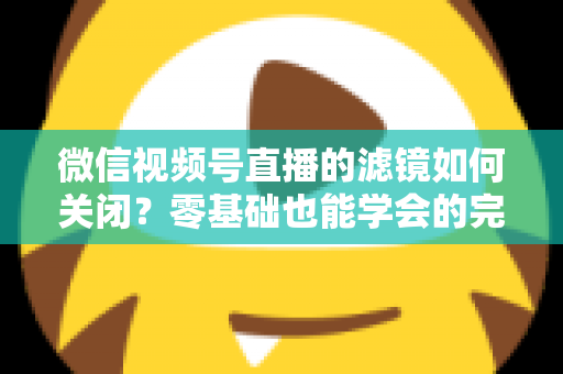 微信视频号直播的滤镜如何关闭?零基础也能学会的完整操作指南与避坑技巧 微信视频号直播的滤镜如何关闭?零基础也能学会的完整操作指南与避坑技巧