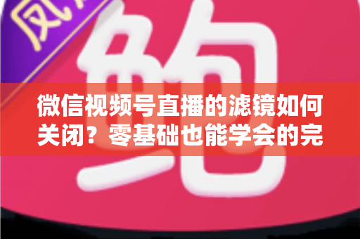 微信视频号直播的滤镜如何关闭？零基础也能学会的完整操作指南与避坑技巧
