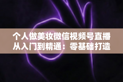 个人做美妆微信视频号直播从入门到精通：零基础打造高人气高转化美妆直播间的完整实战指南