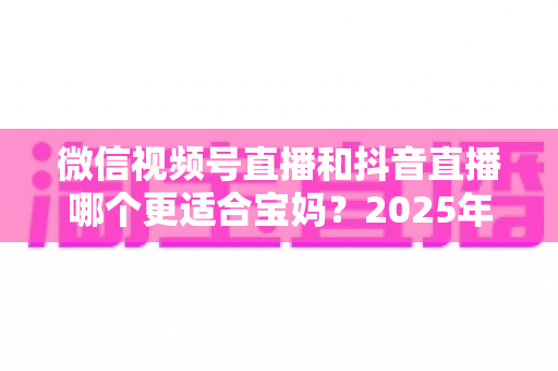 微信视频号直播和抖音直播哪个更适合宝妈？2025年两大平台深度对比与实战选平台指南