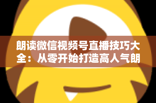朗读微信视频号直播技巧大全：从零开始打造高人气朗读直播间的实战指南