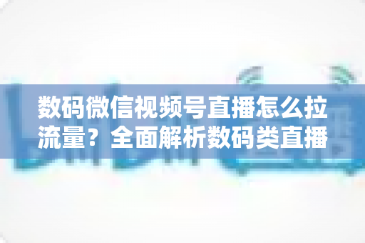 数码微信视频号直播怎么拉流量？全面解析数码类直播引流实操方法与技巧