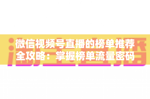 微信视频号直播的榜单推荐全攻略：掌握榜单流量密码，助力直播间人气与销量双增长