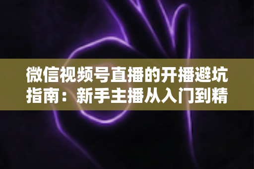微信视频号直播的开播避坑指南:新手主播从入门到精通的全面避雷手册 微信视频号直播的开播避坑指南:新手主播从入门到精通的全面避雷手册