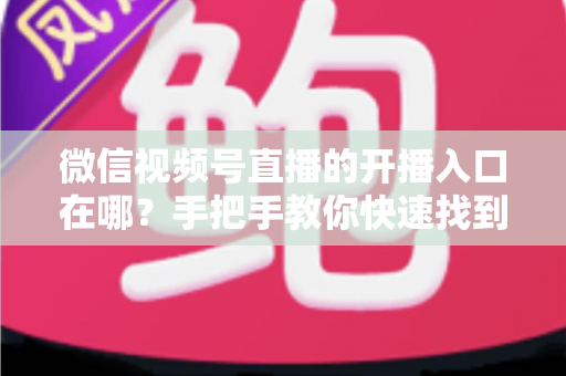 微信视频号直播的开播入口在哪？手把手教你快速找到开播入口并开启直播