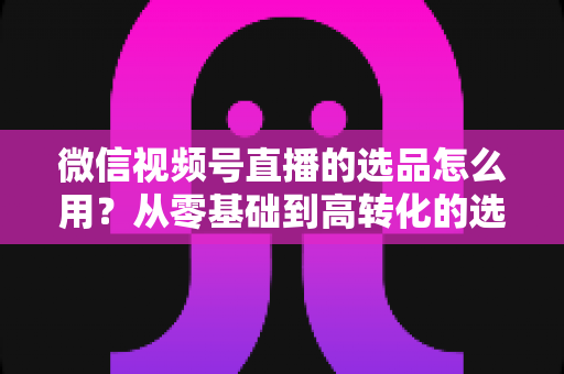 微信视频号直播的选品怎么用？从零基础到高转化的选品实战全攻略