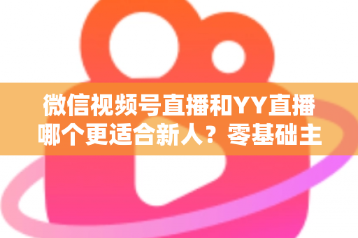 微信视频号直播和YY直播哪个更适合新人?零基础主播选平台避坑全指南 微信视频号直播和YY直播哪个更适合新人?零基础主播选平台避坑全指南