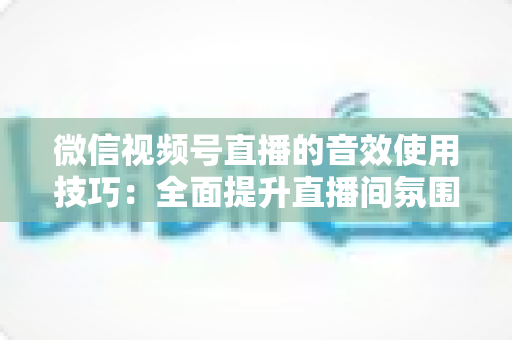 微信视频号直播的音效使用技巧：全面提升直播间氛围与观众互动的实用指南