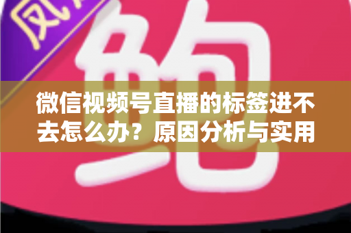 微信视频号直播的标签进不去怎么办？原因分析与实用解决指南