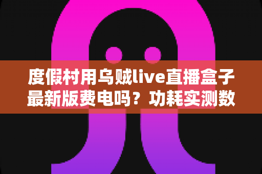 度假村用乌贼live直播盒子最新版费电吗？功耗实测数据与全年电费成本全解析