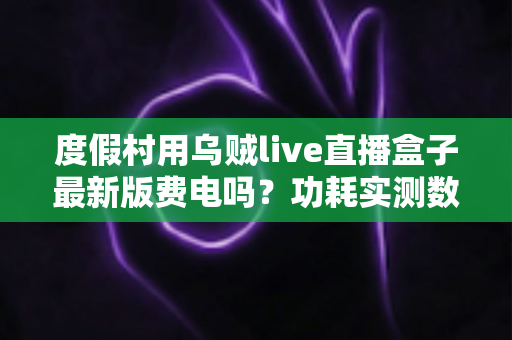 度假村用乌贼live直播盒子最新版费电吗？功耗实测数据与全年电费成本全解析