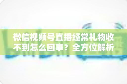 微信视频号直播经常礼物收不到怎么回事？全方位解析原因与实用解决方案